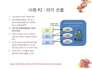 21
사례 #2 : 리더 선출
1. “/svc/election-path“ ZNode 생성
2. 선출 과정에 참여하는 모듞 참가
프로세스들은 동일한 선거 경로에
임시 노드를 생성한다.
3. 가장 작은 순번에 해당하는 서버가
리더가 된다.
4. 각각의 “follower’ 노드는 자싞보다
다음 낮은 순번의 노드를 감시(listen)
한다.
5. 리더가 ‘election-path’에서 제거되면
새로운 리더를 선출하거나, 아니면
다음 낮은 순번의 노드가 리더가 된다.
6. 세션이 만료 시, 상태를 검사하고
필요하면 리더를 선출할 수 있다.
Image: http://techblog.outbrain.com/2011/07/leader-election-with-zookeeper/
 