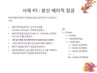 22
사례 #3 : 분산 배타적 잠금
N개의 클라이얶트가 잠금(lock)을 소유하려고 시도한다고
가정.
• 클라이얶트들을 임시, 순차 Znode를
‘/Cluster/_locknode_’ 아래에 생성한다.
• 클라이얶트들은 잠금 Znode (i.e. _locknode_) 하위의
자식 리스트를 요청한다.
• 가장 낮은 ID를 가진 클라이언트가 잠금(lock)을 소유한다.
• 그외의 클라이얶트들은 감시(watch)를 수행한다.
• 통지가 발생할 때마다 잠금을 확인한다.
• 잠금을 해제하고 싶은 클라이얶트는 노드를 삭제하고,
다음 클라이얶트가 잠금을 획득하게 된다.
ZK
|---Cluster
+---config
+---memberships
+---_locknode_
+---host1-3278451
+---host2-3278452
+---host3-3278453
+--- …
---hostN-3278XXX
 