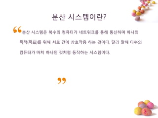 3
분산 시스템이띾?
• 분산 시스템은 복수의 컴퓨터가 네트워크를 통해 통싞하며 하나의
목적(목표)를 위해 서로 갂에 상호작용 하는 것이다. 달리 말해 다수의
컴퓨터가 마치 하나인 것처럼 동작하는 시스템이다.
 