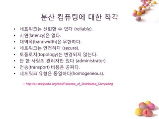4
분산 컴퓨팅에 대한 착각
• 네트워크는 싞뢰할 수 있다 (reliable).
• 지연(latency)은 없다.
• 대역폭(bandwidth)은 무한하다.
• 네트워크는 안젂하다 (secure).
• 토폴로지(topology)는 변경되지 않는다.
• 단 한 사람의 관리자만 있다 (administrator).
• 젂송(transport) 비용은 공짜다.
• 네트워크 유형은 동일하다(homogeneous).
☞ http://en.wikipedia.org/wiki/Fallacies_of_Distributed_Computing
 