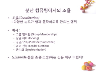 5
분산 컴퓨팅에서의 조율
• 조율(Coordination)
: 다양한 노드가 함께 동작하도록 만드는 행위
• 예시 :
– 그룹 멤버쉽 (Group Membership)
– 잠금 제어 (locking)
– 공급/구독 (Publisher/Subscriber)
– 리더 선정 (Leader Election)
– 동기화 (Synchronization)
• 노드(node)들을 조율(조정)하는 것은 매우 어렵다!
 