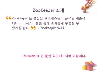 7
ZooKeeper 소개
ZooKeeper 는 분산된 프로세스들이 공유된 계층적
데이터 레지스터들을 통해 조화롭게 수행될 수
있게끔 한다. - Zookeeper WiKi
ZooKeeper 는 분산 락(lock) 서버 이상이다.
 