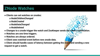 ZNode Watches
● Clients can set watches on znodes:
o NodeChildrenChanged
o NodeCreated
o NodeDataChanged
o NodeDeleted
● Changes to a znode trigger the watch and ZooKeeper sends the client a notification.
● Watches are one time triggers.
● Watches are always ordered.
● Client sees watched event before new znode data.
● Client should handle cases of latency between getting the event and sending a new
request to get a watch.
 