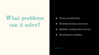 What problems
can it solve?
● Group membership
● Distributed data structures
● Reliable configuration service
● Distributed workflow
 