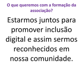 O que queremos com a formação da associação?Estarmos juntos para promover inclusão digital e assim sermos reconhecidos em nossa comunidade.