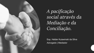A pacificação
social através da
Mediação e da
Conciliação.
Esp. Helder Kuiawinski da Silva
Advogado | Mediador
 