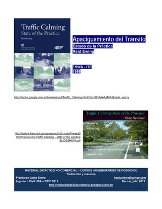 Apaciguamiento del Tránsito
Estado de la Práctica
Reid Ewing
FHWA - ITE
1999
http://books.google.com.ar/books/about/Traffic_Calming.html?id=J3lPAAAAMAAJ&redir_esc=y
http://safety.fhwa.dot.gov/speedmgt/ref_mats/fhwasa0
9028/resources/Traffic Calming - state of the practice
SLIDESHOW.pdf
MATERIAL DIDÁCTICO NO-COMERCIAL – CURSOS UNIVERSITARIOS DE POSGRADO
Traducción y resumen
Francisco Justo Sierra franjusierra@yahoo.com
Ingeniero Civil UBA – CPIC 6311 Beccar, julio 2013
http://ingenieriadeseguridadvial.blogspot.com.ar/
 