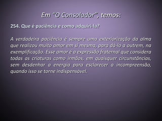 EmEm “O Consolador”“O Consolador”, temos:, temos:
254. Que é paciência e como adquiri-la?254. Que é paciência e como adquiri-la?
A verdadeira paciência é sempre uma exteriorização da almaA verdadeira paciência é sempre uma exteriorização da alma
que realizou muito amor em si mesma, para dá-lo a outrem, naque realizou muito amor em si mesma, para dá-lo a outrem, na
exemplificação. Esse amor é a expressão fraternal que consideraexemplificação. Esse amor é a expressão fraternal que considera
todas as criaturas como irmãos, em quaisquer circunstâncias,todas as criaturas como irmãos, em quaisquer circunstâncias,
sem desdenhar a energia para esclarecer a incompreensão,sem desdenhar a energia para esclarecer a incompreensão,
quando isso se torne indispensável.quando isso se torne indispensável.
 