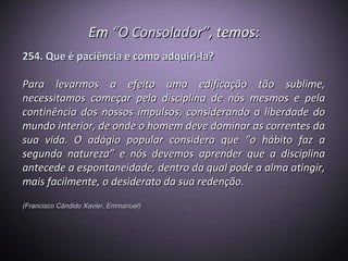 EmEm “O Consolador”“O Consolador”, temos:, temos:
254. Que é paciência e como adquiri-la?254. Que é paciência e como adquiri-la?
Para levarmos a efeito uma edificação tão sublime,Para levarmos a efeito uma edificação tão sublime,
necessitamos começar pela disciplina de nós mesmos e pelanecessitamos começar pela disciplina de nós mesmos e pela
continência dos nossos impulsos, considerando a liberdade docontinência dos nossos impulsos, considerando a liberdade do
mundo interior, de onde o homem deve dominar as correntes damundo interior, de onde o homem deve dominar as correntes da
sua vida. O adágio popular considera que “o hábito faz asua vida. O adágio popular considera que “o hábito faz a
segunda natureza” e nós devemos aprender que a disciplinasegunda natureza” e nós devemos aprender que a disciplina
antecede a espontaneidade, dentro da qual pode a alma atingir,antecede a espontaneidade, dentro da qual pode a alma atingir,
mais facilmente, o desiderato da sua redenção.mais facilmente, o desiderato da sua redenção.
(Francisco Cândido Xavier, Emmanuel)(Francisco Cândido Xavier, Emmanuel)
 