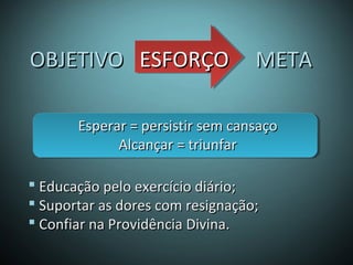  Educação pelo exercício diário;Educação pelo exercício diário;
 Suportar as dores com resignação;Suportar as dores com resignação;
 Confiar na Providência Divina.Confiar na Providência Divina.
OBJETIVOOBJETIVO ESFORÇOESFORÇO METAMETA
Esperar = persistir sem cansaçoEsperar = persistir sem cansaço
Alcançar = triunfarAlcançar = triunfar
 
