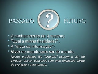 PASSADO FUTUROPASSADO FUTURO
 O conhecimento de si mesmo;O conhecimento de si mesmo;
 ““Qual a minha finalidade?”;Qual a minha finalidade?”;
 A “dieta da informação”;A “dieta da informação”;
 ViverViver no mundono mundo sem sersem ser do mundo.do mundo.
Nossos problemas tão “grandes” passam a ser, naNossos problemas tão “grandes” passam a ser, na
verdade, pontos pequenos com uma finalidade divinaverdade, pontos pequenos com uma finalidade divina
de evolução e aprendizado.de evolução e aprendizado.
 