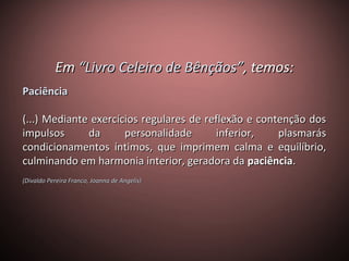 EmEm “Livro Celeiro de Bênçãos”“Livro Celeiro de Bênçãos”, temos:, temos:
PaciênciaPaciência
(...) Mediante exercícios regulares de reflexão e contenção dos(...) Mediante exercícios regulares de reflexão e contenção dos
impulsos da personalidade inferior, plasmarásimpulsos da personalidade inferior, plasmarás
condicionamentos íntimos, que imprimem calma e equilíbrio,condicionamentos íntimos, que imprimem calma e equilíbrio,
culminando em harmonia interior, geradora daculminando em harmonia interior, geradora da paciênciapaciência..
(Divaldo Pereira Franco, Joanna de Angelis)(Divaldo Pereira Franco, Joanna de Angelis)
 