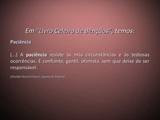EmEm “Livro Celeiro de Bênçãos”“Livro Celeiro de Bênçãos”, temos:, temos:
PaciênciaPaciência
(...) A(...) A paciênciapaciência resiste às más circunstâncias e às tediosasresiste às más circunstâncias e às tediosas
ocorrências. É confiante, gentil, otimista, sem que deixe de serocorrências. É confiante, gentil, otimista, sem que deixe de ser
responsável.responsável.
(Divaldo Pereira Franco, Joanna de Angelis)(Divaldo Pereira Franco, Joanna de Angelis)
 