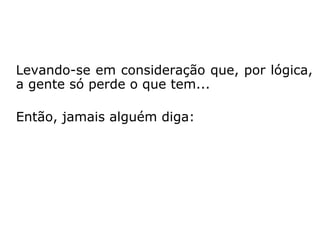 Levando-se em consideração que, por lógica,
a gente só perde o que tem...
Então, jamais alguém diga:
 