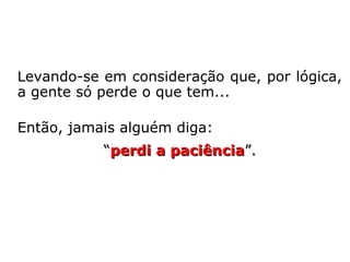 Levando-se em consideração que, por lógica,
a gente só perde o que tem...
Então, jamais alguém diga:
“perdi a paciênciaperdi a paciência”.
 