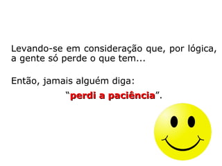 O autor espiritual Vinícius – pseudônimo de
Pedro de Camargo (1878-1966) –, na obra
Em Torno do Mestre, diz o seguinte:
“É muito comum ouvirmos esta exclamação:
perdi a paciência! Como sabem, porém, que
perderam a paciência? Porque quando preci-
saram daquela virtude para se manterem
calmos e serenos não a encontraram consi-
go, e, por isso, exasperaram-se, praticaram
desatinos, proferiram impropérios e blasfê-
mias?
Só pelo fato de não encontrarem em seu pa-
trimônio moral aquela virtude, alegam logo
que a perderam. Como poderiam, porém, per
der o que não possuíam? ==>
 