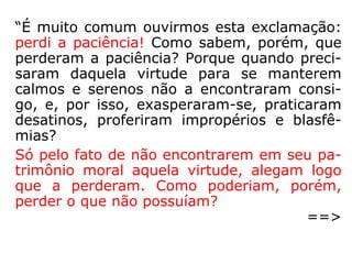Será melhor que os homens se convençam
de que eles não têm paciência, que ainda
não alcançaram essa preciosa qualidade que,
no dizer do Mestre insigne, é a que nos asse-
gura a posse de nós mesmos: Pela paciência
possuíres as vossas almas. (*) E não pode
haver maior conquista que a conquista pró-
pria. […].” (VINÍCIUS, Em torno do Mestre, p. 24).
(*) Lucas 29,19 no teor das Bíblias: Paulinas, Barsa e
Vozes (católicas) e SBB e SBTB (protestantes).
 