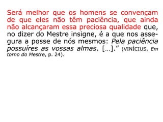 A diferença entre “ter paciência” e “ser paci-
ente”, está no fato de que este é uma quali-
dade, enquanto que aquela é a virtude a ser
conquistada que, provavelmente, engendrará
muito trabalho e esforço durante um tempo
mais ou menos longo, variando de uma pes-
soa para outra.
 
