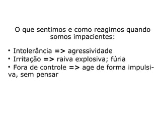 O que sentimos e como reagimos quando
somos impacientes:
Intolerância => agressividade.
Irritação => raiva explosiva; fúria.
Fora de controle => nos leva a agir de for-
ma impulsiva, sem pensar.
Desses sentimentos, não se duvide, surgirão
inconvenientes de ordem física e de ordem
espiritual.
 