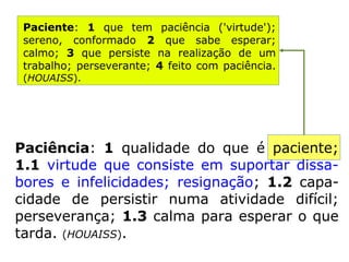 Paciência: 1 qualidade do que é paciente;
1.1 virtude que consiste em suportar dissa-
bores e infelicidades; resignação; 1.2 capa-
cidade de persistir numa atividade difícil; per
severança; 1.3 calma para esperar o que tar
da. (HOUAISS).
Paciente: 1 que tem paciência ('virtu-
de'); sereno, conformado 2 que sabe
esperar; calmo; 3 que persiste na reali-
zação de um trabalho; perseverante; 4
feito com paciência. (HOUAISS).
 