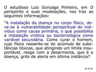 “Há, pois, no homem três elementos essen-
ciais:
1° A alma ou Espírito, princípio inteligente
em que residem o pensamento, a vontade e
o senso moral;
2° O corpo, invólucro material que põe o Es-
pírito em relação com o mundo exterior;
3° O perispírito, invólucro fluídico, leve, im-
ponderável, servindo de laço e de interme-
diário entre o Espírito e o corpo.”
(KARDEC, O que é o Espiritismo).
 