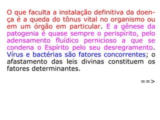 Patológica: que revela doença; mórbido, doentio
(HOUAISS).
“[…] neste corpo [perispírito] se encontra a
gênese patológica das mais variadas enfer-
midades, que são drenadas para o físico, gra-
ças ao favorecimento de uma sintonia com
os micro-organismos patogênicos, gerada por
seu adensamento. […].” (LUIZ GONZAGA PINHEIRO,
O perispírito e suas modelações).
Patogênico: que provoca ou pode provocar, direta
ou indiretamente, uma doença. (HOUAISS).
 
