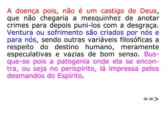 Dr. Ary Lex (1916-2001), em Do sistema
nervoso à mediunidade, explica-nos que o corpo
físico sofre a influência das emoções:
“Certas emoções produzem vasoconstrição, isto
é, diminuição do calibre dos vasos sanguíneos,
com menor afluxo de sangue à região do rosto,
ficando a pele pálida. Nas emoções de susto ou
medo geralmente ficamos pálidos. Outras emo-
ções levam a uma vasodilatação, com aumento
do afluxo de sangue à face e, consequentemen-
te, 'rubicundez' (Este termo significa fica rubi-
cundo, vermelho, corado). Os estados de agres-
sividade, de ódio, deixam-nos com o rosto con-
gesto. Estes casos simples já nos mostram, clara
mente, a influência da mente sobre o corpo.” (p.
21-23).
 