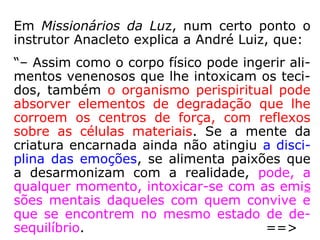 O estudioso Luiz Gonzaga Pinheiro, em O
perispírito e suas modelações, nos traz as
seguintes informações:
“A instalação da doença no corpo físico, de-
ve-se à vulnerabilidade perispiritual do indi-
víduo como causa primária, o que possibilita
a instalação virótica ou bacteriológica como
variável secundária. Como curar o homem,
cujo físico ressente-se do acúmulo de subs-
tâncias tóxicas, que atingindo um limite insu-
portável, reage com a desarmonia, que é a
doença, grito de alerta em última instância?
==>
 