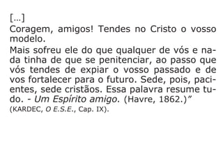 460. Além dos pensamentos que nos são
próprios, haverá outros que nos sejam suge-
ridos?
“Vossa alma é um Espírito que pensa. Não
ignorais que muitos pensamentos vos ocor-
rem ao mesmo tempo sobre o mesmo assun-
to e, frequentemente, bastante contraditó-
rios. Pois bem! Neles há sempre um pouco de
vós e um pouco de nós, e é isso que vos dei-
xa na incerteza, porque tendes em vós duas
ideias que se combatem.”
 
