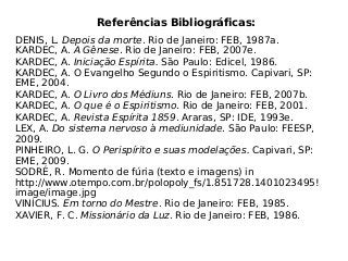 Referências Bibliográficas:
DENIS, L. Depois da morte. Rio de Janeiro: FEB, 1987a.
KARDEC, A. A Gênese. Rio de Janeiro: FEB, 2007e.
KARDEC, A. Iniciação Espírita. São Paulo: Edicel, 1986.
KARDEC, A. O Evangelho Segundo o Espiritismo. Capivari, SP:
EME, 2004.
KARDEC, A. O Livro dos Médiuns. Rio de Janeiro: FEB, 2007b.
KARDEC, A. O que é o Espiritismo. Rio de Janeiro: FEB, 2001.
KARDEC, A. Revista Espírita 1859. Araras, SP: IDE, 1993e.
LEX, A. Do sistema nervoso à mediunidade. São Paulo: FEESP,
2009.
PINHEIRO, L. G. O Perispírito e suas modelações. Capivari, SP:
EME, 2009.
SODRÉ, R. Momento de fúria (texto e imagens) in
http://www.otempo.com.br/polopoly_fs/1.851728.1401023495!
image/image.jpg
VINÍCIUS. Em torno do Mestre. Rio de Janeiro: FEB, 1985.
XAVIER, F. C. Missionário da Luz. Rio de Janeiro: FEB, 1986.
 