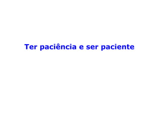 “A paciência é essa qualidade que nos ensina
a suportar com calma todos os aborrecimen-
tos. Não consiste em apagar em nós qual-
quer sensação, em nos tornar indiferentes,
inertes, mas em procurar, além dos horizon
tes do presente, as consolações que nos fa-
zem considerar fúteis e secundárias as tribu-
lações da vida material.
A paciência conduz à benevolência. Como es-
pelhos, as almas nos devolvem o reflexo dos
sentimentos que nos inspiram. A simpatia
atrai a simpatia, e a indiferença engendra o
amargor.” (LÉON DENIS, Depois da morte).
 