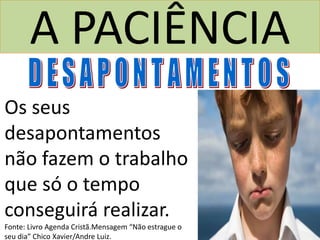 A PACIÊNCIA
Os seus
desapontamentos
não fazem o trabalho
que só o tempo
conseguirá realizar.
Fonte: Livro Agenda Cristã.Mensagem “Não estrague o
seu dia” Chico Xavier/Andre Luiz.
 
