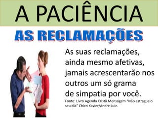 A PACIÊNCIA
As suas reclamações,
ainda mesmo afetivas,
jamais acrescentarão nos
outros um só grama
de simpatia por você.
Fonte: Livro Agenda Cristã.Mensagem “Não estrague o
seu dia” Chico Xavier/Andre Luiz.
 