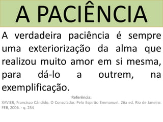 A PACIÊNCIA
A verdadeira paciência é sempre
uma exteriorização da alma que
realizou muito amor em si mesma,
para dá-lo a outrem, na
exemplificação.
Referência:
XAVIER, Francisco Cândido. O Consolador. Pelo Espírito Emmanuel. 26a ed. Rio de Janeiro:
FEB, 2006. - q. 254
 