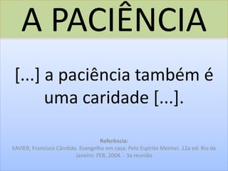 A PACIÊNCIA
[...] a paciência também é
uma caridade [...].
Referência:
XAVIER, Francisco Cândido. Evangelho em casa. Pelo Espírito Meimei. 12a ed. Rio de
Janeiro: FEB, 2004. - 3a reunião
 