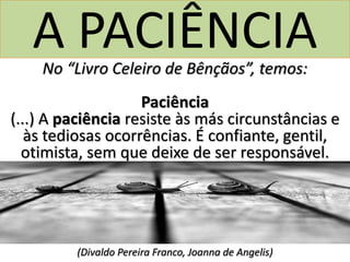 A PACIÊNCIANo “Livro Celeiro de Bênçãos”, temos:
Paciência
(...) A paciência resiste às más circunstâncias e
às tediosas ocorrências. É confiante, gentil,
otimista, sem que deixe de ser responsável.
(Divaldo Pereira Franco, Joanna de Angelis)
 