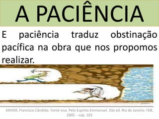 A PACIÊNCIA
E paciência traduz obstinação
pacífica na obra que nos propomos
realizar.
Referência:
XAVIER, Francisco Cândido. Fonte viva. Pelo Espírito Emmanuel. 33a ed. Rio de Janeiro: FEB,
2005. - cap. 103
 
