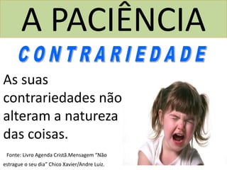 A PACIÊNCIA
As suas
contrariedades não
alteram a natureza
das coisas.
Fonte: Livro Agenda Cristã.Mensagem “Não
estrague o seu dia” Chico Xavier/Andre Luiz.
 