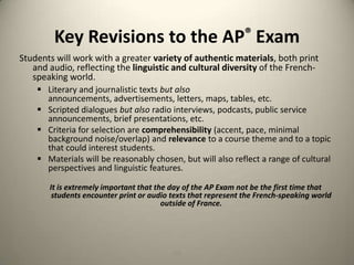Key Revisions to the AP® ExamStudents will work with a greater variety of authentic materials, both print and audio, reflecting the linguistic and cultural diversity of the French-speaking world.Literary and journalistic texts but also announcements, advertisements, letters, maps, tables, etc.
