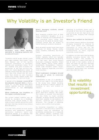 Why Volatility is an Investor’s Friend
                                                      Which emerging        markets    should     beginning to purchases shares over a
                                                      they look into?                             set period of time have the opportunity
                                                                                                  to purchase at not only high prices, but
                                                      Most emerging markets have at least         also low prices, bringing their average
                                                      some investment bargains. It is a           cost down.
                                                      matter of studying the fundamentals of
                                                      each individual stock, rather than          What is your outlook for the future?
                                                      investing on the basis of market hype.
                                                      Investors should also be careful of         Our outlook remains positive. We expect
                                                      stocks trading at excessive valuations.     emerging economies to continue to
                                                                                                  grow much faster than developed
                                                      Most emerging market funds have large       economies in 2013 and for the
                                                      exposures to Brazil, Russia, India,         foreseeable future, since the economic
Interview with: Mark Mobius,                          China, Thailand, Indonesia, and South       fundamentals of most regional
specialist in emerging markets and                    Korea.                                      economies remain strong.
investment trusts
                                                      Another interesting opportunity is          In addition, we have seen Central Banks
                                                      frontier markets, which are typically       globally pumping money into the
“Investors should accept market cycles                smaller and less developed, but growing     financial system. This liquidity is
and make volatility their friend,” says               at a fast pace. They could become           positive because it means that there is
Mark Mobius, one of the world’s                       tomorrow’s emerging markets. These          lots of cash in the system, some of
foremost specialists in emerging                      include Nigeria, Kenya, Saudi Arabia,       which will make its way into emerging
markets and investment trusts. “It is                 Kazakhstan, Bangladesh, Vietnam,            stock markets. Investors can be
this volatility that gives investors the              United Arab Emirates, Qatar, Egypt,         prepared by researching undervalued
opportunity to sell high and buy low,                 Ukraine, Romania, Argentina, and many       investment opportunities and investing
since the manic-depressive nature of                  more countries.                             when they have the cash.
markets means that they will rise much
more than they should and fall much                   What investment strategies should
more than should as well. Investors                   they put in place to overcome
should thus accept market cycles and                  uncertainty?
plan accordingly,” he went on to say.

A speaker at the marcus evans APAC
                                                      Diversification is key. It is possible to
                                                      have all your eggs in the wrong basket         It is volatility
Investments Summit 2013, in Macao,                    at the wrong time. Global investing
China, 10 - 12 April, Mobius talks about
market volatility and the investment
                                                      across all sectors is always superior to
                                                      investing in only one market or
                                                                                                    that results in
opportunities in the emerging
markets.
                                                      industry.
                                                                                                      investment
                                                      Taking a long-term view, even if you
What challenges are investors in
the region currently facing?
                                                      desire short-term rewards, also helps.
                                                      This makes an investor less emotional
                                                                                                     opportunities
                                                      and less likely to make careless
The current market volatility may be                  mistakes. Investors should look beyond
viewed by investors as a challenge,                   short-term volatility to see patterns of
however, they should accept it. Any                   market, political and economic
study of stock markets around the world               behaviour. The changes of obtaining
will show that bear markets have always               superior return will be much greater.
been temporary.
                                                      To minimise discomfort or disap-
It is clear that markets do have cyclical             pointment in the short-term, investment
behaviour with pessimistic, sceptical,                averaging could be undertaken by
op t i m i s t i c , e up ho r i c , p an i c a n d   purchasing consistently in a measured
depressive phases. It is volatility that              and periodic pattern. Investors who
results in investment opportunities.                  establish a programme from the very
 