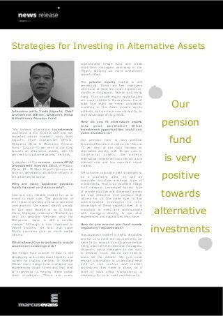 Strategies for Investing in Alternative Assets
                                             sophisticated hedge fund and credit
                                             short-term managers emerging in the
                                             region, bringing us more investment
                                             opportunities.

                                             The private equity market is still
                                             developing. There are few managers
                                             who have at least ten years experience,
                                             mostly in Singapore, Taiwan and Hong
                                             Kong. Thus private equity opportunities


                                                                                             Our
                                             are more reliable in these places. For at
                                             least five years we never considered
                                             investing in the Asian private equity
Interview with: Yoshi Kiguchi, Chief         markets, but we have now started to, to
Investment Officer, Okayama Metal            take advantage of its growth.


                                                                                          pension
& Machinery Pension Fund
                                             How do you fit alternative assets
                                             into    your    portfolio?   What
“We believe alternative investments          investment opportunities could you
counteract a low interest rate and low       point investors to?


                                                                                            fund
expected return market,” says Yoshi
Kiguchi, Chief Investment Officer,           Our pension fund is very positive
Okayama Metal & Machinery Pension            towards alternative investments. Around
Fund. “Around 70 per cent of our fund        70 per cent of our fund focuses on
focuses on alternative assets, with 30       alternative assets, with 30 per cent in

                                                                                           is very
per cent in traditional assets,” he adds.    traditional assets. We believe
                                             alternative investments counteract a low
A speaker at the marcus evans APAC           interest rate and low expected return
Investments Summit 2013, in Macao,           market.
China, 10 - 12 April, Kiguchi gives us his
take on generating attractive returns in
the alternatives space.
                                             We consider corporate debt strategies to
                                             be a promising area, as well as
                                             corporate structure arbitrage type of
                                                                                           positive
Why are many Japanese pension                investments. That is an excellent hedge
funds focused on Asian assets?               fund category. Leveraged buyout type

Asia is a very reliable market for us to
invest in right now. The population of
                                             of private equities and distressed assets
                                             are also attractive and produce high
                                             returns for us. We make sure to find
                                                                                          towards
the region is growing and so is domestic     sophisticated managers to take
consumption. We expect steady growth         advantage of these opportunities. It is
for the next decade or so in India,
China, Malaysia, Indonesia, Thailand, as
well as possibly Vietnam and the
                                             important to meet and communicate
                                             with managers directly, to see what
                                             experiences and capabilities they have.
                                                                                         alternative
Philippines. Japan is still a terrible
market. Although it has improved in          How do you ensure you fund meets
recent months, we find that some
Pacific countries give us much better
returns.
                                             regulatory requirements?

                                             The Japanese market is highly regulated
                                                                                         investments
                                             and for us to meet the requirements, we
What alternative investments would           have to do enough due diligence before
counteract sovereign risk?                   hiring alternative investment managers.
                                             However, some managers do not want
The hedge fund market in Asia is still       to disclose much. We do not need to
developing and needs more liquidity and      know all the details. We just need
variety for trading markets. In Greater      enough information to understand what
China, many hedge fund managers are          kind of risk control and market
experiencing tough times and that kind       procedures they have in place, so a
of experience is helping them polish         level of back office transparency is
their strategies. There are many             necessary for us to meet requirements.
 