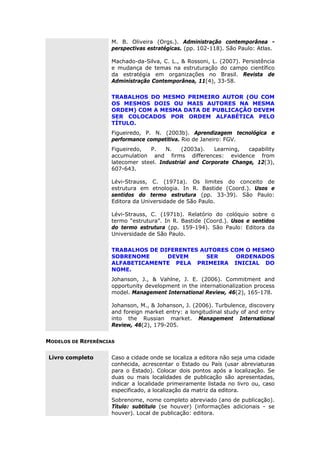 M. B. Oliveira (Orgs.). Administração contemporânea -
perspectivas estratégicas. (pp. 102-118). São Paulo: Atlas.
Machado-da-Silva, C. L., & Rossoni, L. (2007). Persistência
e mudança de temas na estruturação do campo científico
da estratégia em organizações no Brasil. Revista de
Administração Contemporânea, 11(4), 33-58.
TRABALHOS DO MESMO PRIMEIRO AUTOR (OU COM
OS MESMOS DOIS OU MAIS AUTORES NA MESMA
ORDEM) COM A MESMA DATA DE PUBLICAÇÃO DEVEM
SER COLOCADOS POR ORDEM ALFABÉTICA PELO
TÍTULO.
Figueiredo, P. N. (2003b). Aprendizagem tecnológica e
performance competitiva. Rio de Janeiro: FGV.
Figueiredo, P. N. (2003a). Learning, capability
accumulation and firms differences: evidence from
latecomer steel. Industrial and Corporate Change, 12(3),
607-643.
Lévi-Strauss, C. (1971a). Os limites do conceito de
estrutura em etnologia. In R. Bastide (Coord.). Usos e
sentidos do termo estrutura (pp. 33-39). São Paulo:
Editora da Universidade de São Paulo.
Lévi-Strauss, C. (1971b). Relatório do colóquio sobre o
termo “estrutura”. In R. Bastide (Coord.). Usos e sentidos
do termo estrutura (pp. 159-194). São Paulo: Editora da
Universidade de São Paulo.
TRABALHOS DE DIFERENTES AUTORES COM O MESMO
SOBRENOME DEVEM SER ORDENADOS
ALFABETICAMENTE PELA PRIMEIRA INICIAL DO
NOME.
Johanson, J., & Vahlne, J. E. (2006). Commitment and
opportunity development in the internationalization process
model. Management International Review, 46(2), 165-178.
Johanson, M., & Johanson, J. (2006). Turbulence, discovery
and foreign market entry: a longitudinal study of and entry
into the Russian market. Management International
Review, 46(2), 179-205.
MODELOS DE REFERÊNCIAS
Livro completo Caso a cidade onde se localiza a editora não seja uma cidade
conhecida, acrescentar o Estado ou País (usar abreviaturas
para o Estado). Colocar dois pontos após a localização. Se
duas ou mais localidades de publicação são apresentadas,
indicar a localidade primeiramente listada no livro ou, caso
especificado, a localização da matriz da editora.
Sobrenome, nome completo abreviado (ano de publicação).
Título: subtítulo (se houver) (informações adicionais - se
houver). Local de publicação: editora.
 