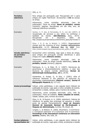(66), p. 11.
Periódico
eletrônico
Para artigos em português usar ‘Recuperado em’ e para
artigos em inglês ‘Retrieved’. Acrescentar o link de acesso
ao artigo.
Sobrenome, nome completo abreviado. (ano de
publicação). Título do artigo. Nome do periódico, volume
(número), páginas. Recuperado em dia mês, ano, de
endereço eletrônico completo.
Exemplos Santos, C. P. dos, & Fernandes, D. H. von der (2007). A
recuperação de serviços e seu efeito na confiança e
lealdade do cliente. RAC-Eletrônica, 1(3), 35-51.
Recuperado em 5 dezembro, 2007, de
http://anpad.org.br/periodicos/content/frame_base.php?revista=3
Silva, J. R. G. da, & Wetzel, U. (2007). Organizational
change and the meaning of time. Brazilian Administration
Review,4(3), 16-30. Retrieved May 16, 2009, from
http://www.anpad.org.br/periodicos/arq_pdf/a_576.pdf
Versão eletrônica
de periódico
impresso
Acrescentar entre colchetes, logo após o título do artigo,
para artigos em português [versão eletrônica] e para
artigos em inglês [Eletronic version].
Sobrenome, nome completo abreviado. (ano de
publicação). Título do artigo [versão eletrônica], nome do
periódico, volume (número), páginas.
Exemplos Rodrigues, A. L., & Malo, M. C. (2007). Estruturas de
governança e empreendedorismo coletivo: o caso dos
doutores da alegria [versão eletrônica], Revista de
Administração Contemporânea, 10(3), 29-50.
Vandenbos, G. Knapp, S., & Doe, J. (2001). Role of
reference elements in the selection of resources by
psychology undergrasduates [Eletronic version], Journal of
Bibliographic Research, 5, 117-123.
Anais/proceedings Indicar, entre parênteses, o ano seguido do(s) mês(es) de
publicação do evento. Logo após o nome completo do evento,
acrescentar a cidade, estado, país e número do evento.
Sobrenome, nome completo abreviado. (ano, mês de
publicação). Título do trabalho. Nome completo do evento,
cidade, estado, país, número do evento.
Exemplos Silva, A. B., & Pereira, A. A. (2004, setembro). Fatores de
influência na gestão das empresas de pequeno e médio
porte da grande Florianópolis/SC. Anais do Encontro
Nacional da Associação Nacional de Pós-Graduação e
Pesquisa em Administração, Curitiba, PR, Brasil, 28.
Junglas, I., & Watson, R. (2003, December). U-commerce:
a conceptual extension of e-commerce and m-commerce.
Proceedings of the International Conference on Information
Systems, Seattle, WA, USA, 24.
Cartaz/pôsteres
apresentados em
Indicar, entre parênteses, o ano seguido do(s) mês(es) de
publicação do evento. Logo após o título, acrescentar a sessão
 
