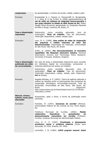 congressos de apresentação, o número do evento, cidade, estado e país.
Exemplo Bungenstab, D. J., Faquim, A., Pereverzieff, R., Bungenstab,
E. J., Silva, N. S. da, & Mori, A. (2008, agosto/setembro). O
uso de milho em sistemas de integração lavoura-pecuária e
sua carga tributária no Estado do Mato Grosso do Sul. Pôster
Sessão Sócio–Economia apresentado no Congresso Nacional
de Milho e Sorgo, Londrina, PR, Brasil, 27.
Tese e dissertação
impressas
Sobrenome, nome completo abreviado. (ano de
publicação). Título do trabalho. Tipo do documento,
instituição responsável, cidade, estado, país.
Exemplos Leon, M. E. (1998). Uma análise de redes de cooperação
das pequenas e médias empresas do setor das
telecomunicações. Dissertação de mestrado, Universidade
de São Paulo, São Paulo, SP, Brasil.
Ariffin, N. (2000). The internationalisation of innovative
capabilities: the Malaysian electronics industry. Doctoral
dissertation, Science and Technology Policy Research,
University of Sussex, Brighton, England.
Tese e dissertação
publicada em sites
de universidades
Em caso de teses e dissertações disponíveis para consulta
em biblioteca digital da universidade, acrescentar o
endereço eletrônico de acesso ao trabalho.
Sobrenome, nome completo abreviado. (ano de
publicação). Título do trabalho. Tipo do documento,
Instituição responsável, cidade, estado, país. Disponível:
link de acesso.
Exemplo Segatto-Mendes, A. P. (2001). Teoria de agência aplicada à
análise de relações entre os participantes dos processos de
cooperação tecnológica universidade-empresa. Tese de
doutorado, Universidade de São Paulo, São Paulo, SP,
Brasil. Disponível:
http://www.teses.usp.br/teses/disponiveis/12/12139/tde-
24012002-114443
Manual, mimeo,
folheto, texto para
discussão
Acrescentar, após o título, a forma de publicação entre
colchetes.
Exemplos Pizolotto, M. (1997). Conversas de corredor [Mimeo].
Universidade Federal do Rio Grande do Sul, Porto Alegre,
RS.
Prefeitura Municipal de Curitiba. (2002). Modelo
colaborativo. Experiência e aprendizados do
desenvolvimento comunitário em Curitiba [Folheto].
Curitiba: Instituto Municipal de Administração Pública.
Lima, E. C. P. (1997). Privatização e desempenho
econômico: teoria e evidência empírica [Texto para
discussão, Nº 532]. Brasília, DF: IPEA.
Lohmöller, J. B. (1984). LVPLS program manual: latent
 