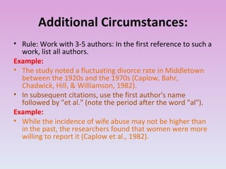 Additional Circumstances: Rule: Work with 3-5 authors: In the first reference to such a work, list all authors. Example: The study noted a fluctuating divorce rate in Middletown between the 1920s and the 1970s (Caplow, Bahr, Chadwick, Hill, & Williamson, 1982). In subsequent citations, use the first author's name followed by "et al." (note the period after the word "al"). Example: While the incidence of wife abuse may not be higher than in the past, the researchers found that women were more willing to report it (Caplow et al., 1982). 
