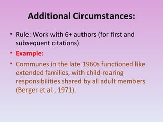 Additional Circumstances: Rule: Work with 6+ authors (for first and subsequent citations) Example: Communes in the late 1960s functioned like extended families, with child-rearing responsibilities shared by all adult members (Berger et al., 1971). 