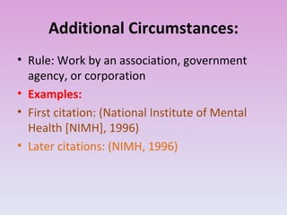 Additional Circumstances: Rule: Work by an association, government agency, or corporation Examples: First citation: (National Institute of Mental Health [NIMH], 1996) Later citations: (NIMH, 1996) 