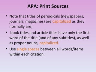 APA: Print Sources Note that titles of periodicals (newspapers, journals, magazines) are  capitalized  as they normally are; book titles and article titles have only the first word of the title (and of any subtitles), as well as proper nouns,  capitalized.  Use  single spaces  between all words/items within each citation. 
