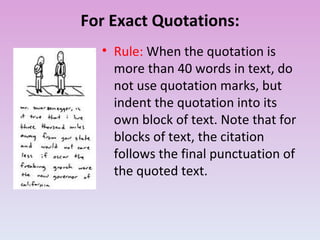 For Exact Quotations: Rule:  When the quotation is more than 40 words in text, do not use quotation marks, but indent the quotation into its own block of text. Note that for blocks of text, the citation follows the final punctuation of the quoted text. 