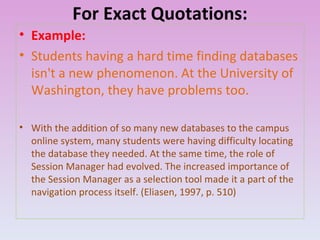 For Exact Quotations: Example: Students having a hard time finding databases isn't a new phenomenon. At the University of Washington, they have problems too. With the addition of so many new databases to the campus online system, many students were having difficulty locating the database they needed. At the same time, the role of Session Manager had evolved. The increased importance of the Session Manager as a selection tool made it a part of the navigation process itself. (Eliasen, 1997, p. 510)  